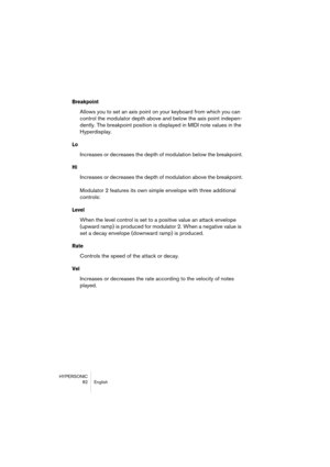 Page 82HYPERSONIC
82 English
Breakpoint
Allows you to set an axis point on your keyboard from which you can 
control the modulator depth above and below the axis point indepen-
dently. The breakpoint position is displayed in MIDI note values in the 
Hyperdisplay.
Lo
Increases or decreases the depth of modulation below the breakpoint.
Hi
Increases or decreases the depth of modulation above the breakpoint.
Modulator 2 features its own simple envelope with three additional 
controls:
Level
When the level control...