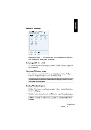 Page 85HYPERSONIC
English 85
ENGLISH
Editing FX parameters
Depending on the FX you’ve selected, the Edit area shows the avail-
able parameters; tweak them as desired.
Switching an FX slot on/off
To activate/deactivate an FX slot, click the On/Off button or right click 
the FX selector.
Syncing an FX to song tempo
You can sync several FX to the song tempo by activating the Sync 
button in the Edit area (next to the On/Off button).
Any rate-related parameters in the Edit area change to note resolution 
units upon...