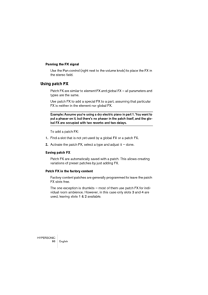 Page 86HYPERSONIC
86 English
Panning the FX signal
Use the Pan control (right next to the volume knob) to place the FX in 
the stereo field.
Using patch FX
Patch FX are similar to element FX and global FX – all parameters and 
types are the same. 
Use patch FX to add a special FX to a part, assuming that particular 
FX is neither in the element nor global FX. 
Example: Assume you’re using a dry electric piano in part 1. You want to 
put a phaser on it, but there’s no phaser in the patch itself, and the glo-
bal...