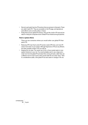 Page 88HYPERSONIC
88 English
•Second, each patch has four FX sections that are exclusive to that patch. These 
are called “patch FX.” They are accessible on the FX page, and typically are 
send effects such as reverb, delay or chorus.
•Finally there are four global FX sections. They are like a built-in FX rack and are 
ideal for mixing the composite sound. Global FX are shared among all patches. 
Patch or global effects
There are two scenarios where you would rather use global FX than 
patch FX:
•Reducing CPU...
