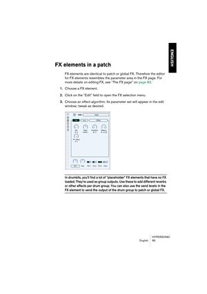 Page 89HYPERSONIC
English 89
ENGLISH
FX elements in a patch
FX elements are identical to patch or global FX. Therefore the editor 
for FX elements resembles the parameter area in the FX page. For 
more details on editing FX, see “The FX page” on page 83.
1.Choose a FX element.
2.Click on the “Edit” field to open the FX selection menu.
3.Choose an effect algorithm. Its parameter set will appear in the edit 
window; tweak as desired.
In drumkits, you’ll find a lot of “placeholder” FX elements that have no FX...