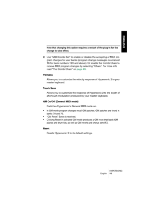 Page 93HYPERSONIC
English 93
ENGLISH
Note that changing this option requires a restart of the plug-in for the 
change to take effect.
2.Use “MIDI Combi Sel” to enable or disable the accepting of MIDI pro-
gram changes for user banks (program change messages on channel 
16 for bank numbers 120 and above). Or enable the Combi Chain to 
receive MIDI program changes by selecting “Chain”. For more info 
read “The Combi Chain” on page 49.
Vel Sens
Allows you to customize the velocity response of Hypersonic 2 to your...