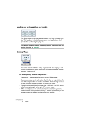 Page 94HYPERSONIC
94 English
Loading and saving patches and combis
The Setup page contains an area where you can load and save com-
bis. This has been included because some host applications don’t 
provide this functionality for plug-ins.
For detailed info about loading and saving patches and combis, see the 
section “Combis” on page 45.
Memory Usage
This small section within the Setup page consists of a display, a lock 
button and a selector option where you can view and set the memory 
usage of Hypersonic 2....