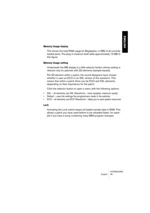 Page 95HYPERSONIC
English 95
ENGLISH
Memory Usage display
This shows the total RAM usage (in Megabytes, or MB) of all currently 
loaded parts. The plug-in instance itself adds approximately 15 MB to 
this figure. 
Memory Usage setting
Underneath the MB display is a little selector button whose setting is 
relevant only for patches with [S] elements (sample-based). 
Per [S] element within a patch, the sound designers have chosen 
whether it uses an ECO or an XXL version of the waveform. This 
means that within a...