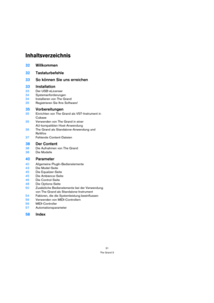 Page 3131
The Grand 3
Inhaltsverzeichnis
32Willkommen
32Tastaturbefehle
33So können Sie uns erreichen
33Installation
33Der USB-eLicenser
34Systemanforderungen
34Installieren von The Grand
35Registrieren Sie Ihre Software!
35Vorbereitungen
35Einrichten von The Grand als VST-Instrument in 
Cubase
35Verwenden von The Grand in einer 
AU-kompatiblen Host-Anwendung
36The Grand als Standalone-Anwendung und 
ReWire
37Fehlende Content-Dateien
38Der Content
38Die Aufnahmen von The Grand
38Die Modelle
40Parameter...