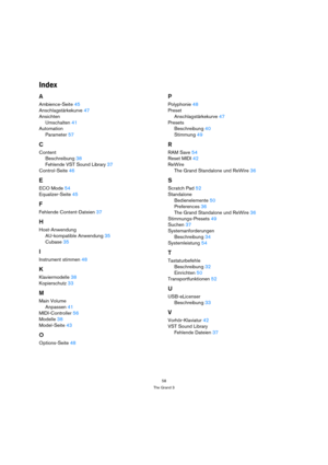 Page 5858
The Grand 3
Index
A
Ambience-Seite45
Anschlagstärkekurve47
Ansichten
Umschalten41
Automation
Parameter57
C
Content
Beschreibung38
Fehlende VST Sound Library37
Control-Seite46
E
ECO Mode54
Equalizer-Seite45
F
Fehlende Content-Dateien37
H
Host-Anwendung
AU-kompatible Anwendung35
Cubase35
I
Instrument stimmen48
K
Klaviermodelle38
Kopierschutz33
M
Main Volume
Anpassen41
MIDI-Controller56
Modelle38
Model-Seite43
O
Options-Seite48
P
Polyphonie48
Preset
Anschlagstärkekurve47
Presets
Beschreibung40...