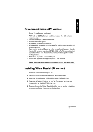 Page 11 
Virtual Bassist
11 
ENGLISH
 
System requirements (PC version)
 
To run Virtual Bassist you’ll need: 
•A PC with an 800 MHz Pentium or Athlon processor (1.4 GHz or faster 
recommended).
•256 MB of RAM (512 MB recommended).
•500 MB of hard disk space.
•Windows® XP Home or Professional.
•Windows MME compatible audio hardware (an ASIO compatible audio card 
is recommended).
•If you want to use Virtual Bassist as a plug-in, you’ll need Cubase or Nuendo 
(version 1.5 or higher) or another VST 2.0, DXi 2 or...