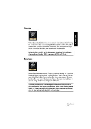 Page 101Virtual Bassist
101
DEUTSCH
Variance
Virtual Bassist arbeitet immer mit perfektem und verlässlichem Timing. 
Da ein Musiker aber nie wirklich perfekt spielt, können Sie Virtual Bas-
sist mit dem Variance-Parameter anweisen, das Timing etwas unge-
nauer zu machen, so dass jede Note etwas anders klingt.
Bei einem Wert von 0 % ist die Wiedergabe ohne jede Timing-Abwei-
chung, während sie bei 100 % ungenau und fehlerhaft klingt.
Early/Late
Dieser Parameter steuert das Timing von Virtual Bassist im Verhältnis...