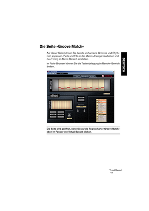 Page 109Virtual Bassist
109
DEUTSCH
Die Seite »Groove Match«
Auf dieser Seite können Sie bereits vorhandene Grooves und Rhyth-
men anpassen, Parts und Fills in der Macro-Anzeige bearbeiten und 
das Timing im Micro-Bereich einstellen.
Im Parts-Browser können Sie die Tastenbelegung im Remote-Bereich 
ändern.
Die Seite wird geöffnet, wenn Sie auf die Registerkarte »Groove Match« 
oben im Fenster von Virtual Bassist klicken.  