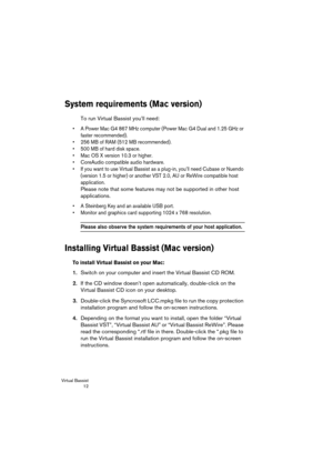 Page 12 
Virtual Bassist
 12 
System requirements (Mac version)
 
To run Virtual Bassist you’ll need: 
•A Power Mac G4 867 MHz computer (Power Mac G4 Dual and 1.25 GHz or 
faster recommended).
•256 MB of RAM (512 MB recommended).
•500 MB of hard disk space.
•Mac OS X version 10.3 or higher.
•CoreAudio compatible audio hardware.
•If you want to use Virtual Bassist as a plug-in, you’ll need Cubase or Nuendo 
(version 1.5 or higher) or another VST 2.0, AU or ReWire compatible host 
application.
 
Please note that...