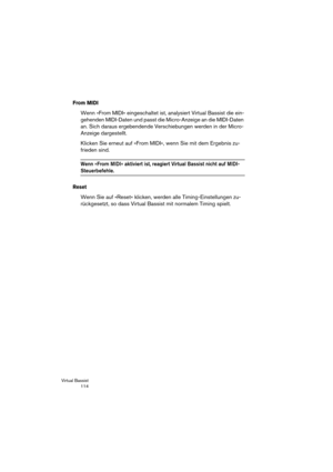 Page 114Virtual Bassist
 114
From MIDI
Wenn »From MIDI« eingeschaltet ist, analysiert Virtual Bassist die ein-
gehenden MIDI-Daten und passt die Micro-Anzeige an die MIDI-Daten 
an. Sich daraus ergebendende Verschiebungen werden in der Micro-
Anzeige dargestellt.
Klicken Sie erneut auf »From MIDI«, wenn Sie mit dem Ergebnis zu-
frieden sind.
Wenn »From MIDI« aktiviert ist, reagiert Virtual Bassist nicht auf MIDI-
Steuerbefehle.
Reset
Wenn Sie auf »Reset« klicken, werden alle Timing-Einstellungen zu-
rückgesetzt,...