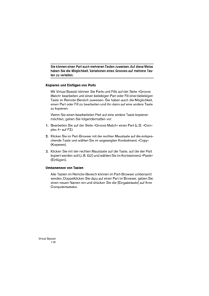 Page 116Virtual Bassist
 116
Sie können einen Part auch mehreren Tasten zuweisen. Auf diese Weise 
haben Sie die Möglichkeit, Variationen eines Grooves auf mehrere Tas-
ten zu verteilen.
Kopieren und Einfügen von Parts
Mit Virtual Bassist können Sie Parts und Fills auf der Seite »Groove 
Match« bearbeiten und einen beliebigen Part oder Fill einer beliebigen 
Taste im Remote-Bereich zuweisen. Sie haben auch die Möglichkeit, 
einen Part oder Fill zu bearbeiten und ihn dann auf eine andere Taste 
zu kopieren.
Wenn...