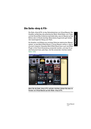 Page 117Virtual Bassist
117
DEUTSCH
Die Seite »Amp & FX«
Die Seite »Amp & FX« ist das Sahnehäubchen von Virtual Bassist. Der 
Amplifier verfügt über die authentischen Modi »Solid State« und »Tube« 
und die Stomp-Box-Collection beinhaltet alles, was ein Bassist auf der 
Bühne oder im Studio benötigt. Besonderes Augenmerk galt hierbei 
dem bestmöglichen Klang und »Feel«.
Da Amplifier und Effekte eine wichtige Rolle bei elektrischen Bässen 
spielen, ist das Multi-Effekt-Board in Virtual Bassist nahtlos in das In-...