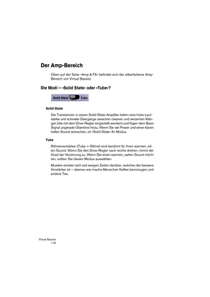 Page 118Virtual Bassist
 118
Der Amp-Bereich
Oben auf der Seite »Amp & FX« befindet sich der silberfarbene Amp-
Bereich von Virtual Bassist.
Die Modi – »Solid State« oder »Tube«?
Solid State
Die Transistoren in einem Solid-State-Amplifier liefern eine hohe Laut-
stärke und schnelle Übergänge zwischen cleanen und verzerrten Klän-
gen (die mit dem Drive-Regler eingestellt werden) und fügen dem Bass-
Signal ungerade Obertöne hinzu. Wenn Sie viel Power und einen klaren 
hellen Sound wünschen, ist »Solid State« Ihr...