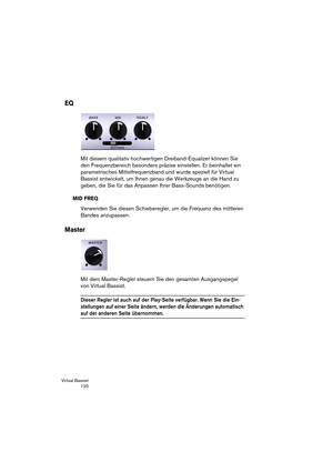 Page 120Virtual Bassist
 120
EQ
Mit diesem qualitativ hochwertigen Dreiband-Equalizer können Sie 
den Frequenzbereich besonders präzise einstellen. Er beinhaltet ein 
parametrisches Mittelfrequenzband und wurde speziell für Virtual 
Bassist entwickelt, um Ihnen genau die Werkzeuge an die Hand zu 
geben, die Sie für das Anpassen Ihrer Bass-Sounds benötigen.
MID FREQ
Verwenden Sie diesen Schieberegler, um die Frequenz des mittleren 
Bandes anzupassen.
Master
Mit dem Master-Regler steuern Sie den gesamten...