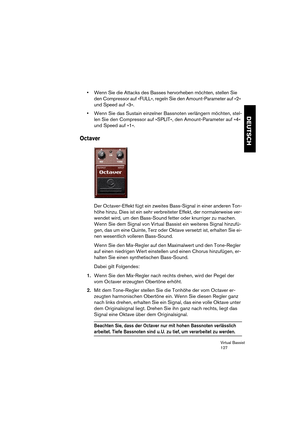 Page 127Virtual Bassist
127
DEUTSCH
•Wenn Sie die Attacks des Basses hervorheben möchten, stellen Sie 
den Compressor auf »FULL«, regeln Sie den Amount-Parameter auf »2« 
und Speed auf »3«.
•Wenn Sie das Sustain einzelner Bassnoten verlängern möchten, stel-
len Sie den Compressor auf »SPLIT«, den Amount-Parameter auf »4« 
und Speed auf »1«.
Octaver
Der Octaver-Effekt fügt ein zweites Bass-Signal in einer anderen Ton-
höhe hinzu. Dies ist ein sehr verbreiteter Effekt, der normalerweise ver-
wendet wird, um den...