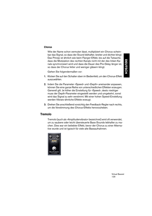 Page 129Virtual Bassist
129
DEUTSCH
Chorus
Wie der Name schon vermuten lässt, multipliziert ein Chorus schein-
bar das Signal, so dass der Sound lebhafter, breiter und dichter klingt. 
Das Prinzip ist ähnlich wie beim Flanger-Effekt, bis auf die Tatsache, 
dass die Modulation des rechten Kanals nicht mit der des linken Ka-
nals synchronisiert wird und dass die Dauer des Pre-Delay länger ist, 
so dass der Chorus fetter und weniger gläsern klingt.
Gehen Sie folgendermaßen vor:
1.Klicken Sie auf den Schalter oben...