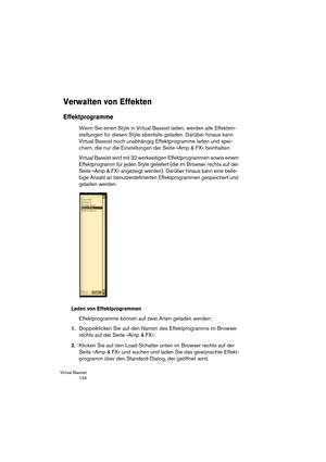 Page 134Virtual Bassist
 134
Verwalten von Effekten
Effektprogramme
Wenn Sie einen Style in Virtual Bassist laden, werden alle Effektein-
stellungen für diesen Style ebenfalls geladen. Darüber hinaus kann 
Virtual Bassist noch unabhängig Effektprogramme laden und spei-
chern, die nur die Einstellungen der Seite »Amp & FX« beinhalten. 
Virtual Bassist wird mit 32 werkseitigen Effektprogrammen sowie einem 
Effektprogramm für jeden Style geliefert (die im Browser rechts auf der 
Seite »Amp & FX« angezeigt werden)....