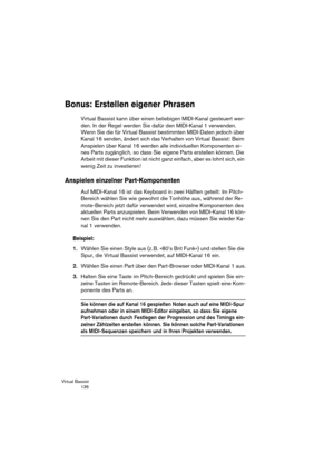 Page 136Virtual Bassist
 136
Bonus: Erstellen eigener Phrasen
Virtual Bassist kann über einen beliebigen MIDI-Kanal gesteuert wer-
den. In der Regel werden Sie dafür den MIDI-Kanal 1 verwenden. 
Wenn Sie die für Virtual Bassist bestimmten MIDI-Daten jedoch über 
Kanal 16 senden, ändert sich das Verhalten von Virtual Bassist: Beim 
Anspielen über Kanal 16 werden alle individuellen Komponenten ei-
nes Parts zugänglich, so dass Sie eigene Parts erstellen können. Die 
Arbeit mit dieser Funktion ist nicht ganz...