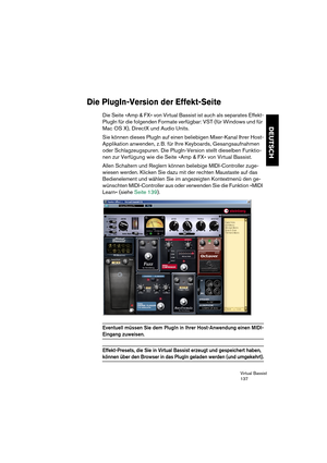 Page 137Virtual Bassist
137
DEUTSCH
Die PlugIn-Version der Effekt-Seite
Die Seite »Amp & FX« von Virtual Bassist ist auch als separates Effekt-
PlugIn für die folgenden Formate verfügbar: VST (für Windows und für 
Mac OS X), DirectX und Audio Units.
Sie können dieses PlugIn auf einen beliebigen Mixer-Kanal Ihrer Host-
Applikation anwenden, z. B. für Ihre Keyboards, Gesangsaufnahmen 
oder Schlagzeugspuren. Die PlugIn-Version stellt dieselben Funktio-
nen zur Verfügung wie die Seite »Amp & FX« von Virtual...