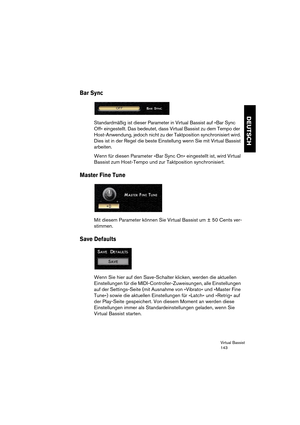 Page 143Virtual Bassist
143
DEUTSCH
Bar Sync
Standardmäßig ist dieser Parameter in Virtual Bassist auf »Bar Sync 
Off« eingestellt. Das bedeutet, dass Virtual Bassist zu dem Tempo der 
Host-Anwendung, jedoch nicht zu der Taktposition synchronisiert wird. 
Dies ist in der Regel die beste Einstellung wenn Sie mit Virtual Bassist 
arbeiten.
Wenn für diesen Parameter »Bar Sync On« eingestellt ist, wird Virtual 
Bassist zum Host-Tempo und zur Taktposition synchronisiert.
Master Fine Tune
Mit diesem Parameter können...