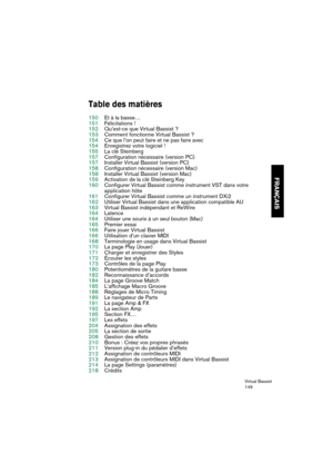 Page 149Virtual Bassist
149
FRANÇAIS
Table des matières
150Et à la basse…
151Félicitations !
152Qu’est-ce que Virtual Bassist ?
153Comment fonctionne Virtual Bassist ?
154Ce que l’on peut faire et ne pas faire avec
154Enregistrez votre logiciel !
155La clé Steinberg
157Configuration nécessaire (version PC)
157Installer Virtual Bassist (version PC)
158Configuration nécessaire (version Mac)
158Installer Virtual Bassist (version Mac)
159Activation de la clé Steinberg Key
160Configurer Virtual Bassist comme...