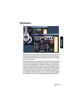 Page 151Virtual Bassist
151
FRANÇAIS
Félicitations !
Virtual Bassist est votre bassiste personnel. Il permet de choisir parmi 
30 styles très gratifiants, offre un son parfait, un timing de référence, 
et une souplesse musicale lui permettant d’adapter le jeu à la plupart 
des besoins musicaux.
Virtual Bassist dotera, en toute facilité, vos projets de parties de guitare 
basse d’un son professionnel, sans devoir recourir à un vrai bassiste, et 
vous aurez une prise parfaite à chaque fois ! Même si vous faites...