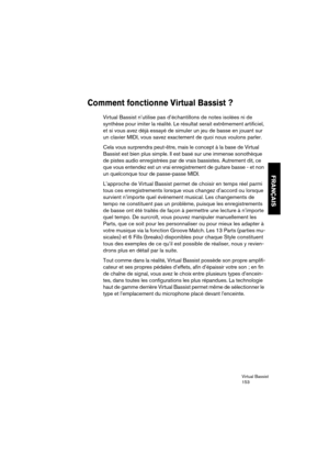 Page 153Virtual Bassist
153
FRANÇAIS
Comment fonctionne Virtual Bassist ? 
Virtual Bassist n’utilise pas d’échantillons de notes isolées ni de 
synthèse pour imiter la réalité. Le résultat serait extrêmement artificiel, 
et si vous avez déjà essayé de simuler un jeu de basse en jouant sur 
un clavier MIDI, vous savez exactement de quoi nous voulons parler.
Cela vous surprendra peut-être, mais le concept à la base de Virtual 
Bassist est bien plus simple. Il est basé sur une immense sonothèque 
de pistes audio...