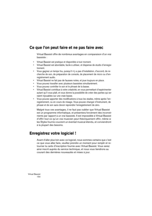 Page 154Virtual Bassist
 154
Ce que l’on peut faire et ne pas faire avec
Virtual Bassist offre de nombreux avantages en comparaison d’un vrai 
bassiste :
•Virtual Bassist est pratique et disponible à tout moment.
•Virtual Bassist est abordable, facile à utiliser, et dispense de studio d’enregis-
trement.
•Vous gagnez un temps fou, puisqu’il n’y a pas d’installation, d’accord, de re-
cherche de son, de préparation de console, de placement de micro ou d’en-
registrement audio.
•Virtual Bassist ne fait pas de...