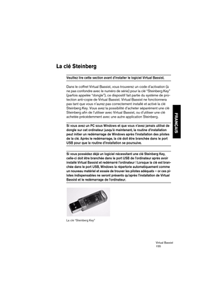 Page 155Virtual Bassist
155
FRANÇAIS
La clé Steinberg
Veuillez lire cette section avant d’installer le logiciel Virtual Bassist. 
Dans le coffret Virtual Bassist, vous trouverez un code d’activation (à 
ne pas confondre avec le numéro de série) pour la clé “Steinberg Key” 
(parfois appelée “dongle”), ce dispositif fait partie du système de pro-
tection anti-copie de Virtual Bassist. Virtual Bassist ne fonctionnera 
pas tant que vous n’aurez pas correctement installé et activé la clé 
Steinberg Key. Vous avez la...