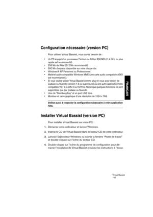 Page 157Virtual Bassist
157
FRANÇAIS
Configuration nécessaire (version PC)
Pour utiliser Virtual Bassist, vous aurez besoin de :
•Un PC équipé d’un processeur Pentium ou Athlon 800 MHz (1,4 GHz ou plus 
rapide est recommandé).
•256 Mo de RAM (512 Mo recommandé).
•500 Mo d’espace disponible sur votre disque dur.
•Windows® XP Personnel ou Professionnel.
•Matériel audio compatible Windows MME (une carte audio compatible ASIO 
est recommandée).
•Si vous voulez utiliser Virtual Bassist comme plug-in vous avez besoin...