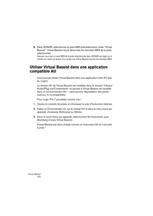 Page 162Virtual Bassist
 162
8.Dans SONAR, sélectionnez la piste MIDI précédemment créée “Virtual 
Bassist”. Virtual Bassist reçoit désormais les données MIDI de la piste 
sélectionnée. 
Assurez-vous que le canal MIDI de la piste sélectionnée dans SONAR est réglé sur le 
numéro du canal sur lequel vous voulez que Virtual Bassist reçoive les données MIDI. 
Utiliser Virtual Bassist dans une application 
compatible AU 
Vous pouvez utiliser Virtual Bassist dans une application hôte AU (par 
ex. Logic).
La version AU...