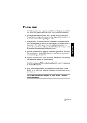 Page 165Virtual Bassist
165
FRANÇAIS
Premier essai
Arrivé à ce stade, vous trépignez probablement d’impatience, et dési-
rez utiliser Virtual Bassist tout de suite. Voici comment commencer :
1.Activez Virtual Bassist (comme décrit dans la section précédente). 
Virtual Bassist charge automatiquement un Style de démonstration, et 
le bouton “Latch” de la page Play est activé.
2.Appuyez sur la touche Ré1 de votre clavier MIDI (pour sélectionner 
une Part) puis jouez un accord ou une note dans les deux octaves si-...