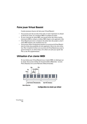 Page 166Virtual Bassist
 166
Faire jouer Virtual Bassist
Il existe plusieurs façons de faire jouer Virtual Bassist :
•Vous pouvez jouer des accords et des notes, et varier l’expression en utilisant 
la vélocité du clavier, les contrôleurs MIDI et la pédale de sustain.
•Si vous n’avez pas de clavier MIDI, vous pouvez entrer des notes et autres 
événements MIDI en utilisant un éditeur MIDI intégré à votre application hôte.
•Virtual Bassist peut servir à remplacer des pistes dans des projets ou des fi-
chiers MIDI...