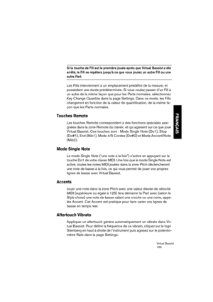 Page 169Virtual Bassist
169
FRANÇAIS
Si la touche de Fill est la première jouée après que Virtual Bassist a été 
arrêté, le Fill se répétera jusqu’à ce que vous jouiez un autre Fill ou une 
autre Part.
Les Fills interviennent à un emplacement prédéfini de la mesure, et 
possèdent une durée prédéterminée. Si vous voulez passer d’un Fill à 
un autre de la même façon que pour les Parts normales, sélectionnez 
Key Change Quantize dans la page Settings. Dans ce mode, les Fills 
changeront en fonction de la valeur de...