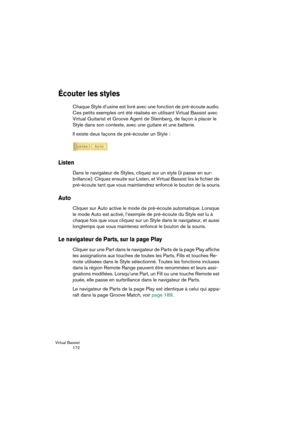 Page 172Virtual Bassist
 172
Écouter les styles
Chaque Style d’usine est livré avec une fonction de pré-écoute audio. 
Ces petits exemples ont été réalisés en utilisant Virtual Bassist avec 
Virtual Guitarist et Groove Agent de Steinberg, de façon à placer le 
Style dans son contexte, avec une guitare et une batterie.
Il existe deux façons de pré-écouter un Style :
Listen
Dans le navigateur de Styles, cliquez sur un style (il passe en sur-
brillance). Cliquez ensuite sur Listen, et Virtual Bassist lira le...