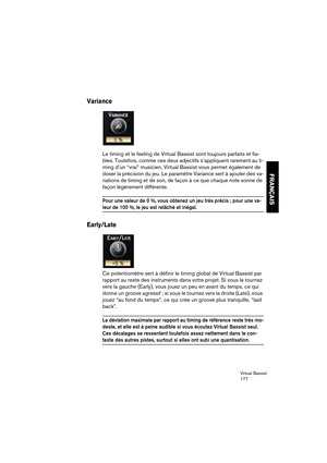 Page 177Virtual Bassist
177
FRANÇAIS
Variance
Le timing et le feeling de Virtual Bassist sont toujours parfaits et fia-
bles. Toutefois, comme ces deux adjectifs s’appliquent rarement au ti-
ming d’un “vrai” musicien, Virtual Bassist vous permet également de 
doser la précision du jeu. Le paramètre Variance sert à ajouter des va-
riations de timing et de son, de façon à ce que chaque note sonne de 
façon légèrement différente.
Pour une valeur de 0 %, vous obtenez un jeu très précis ; pour une va-
leur de 100 %,...