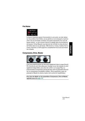 Page 179Virtual Bassist
179
FRANÇAIS
Fret Noise
Lorsqu’un bassiste passe d’une position à une autre, sa main glisse 
sur les cordes et les frettes, ce qui génère un son évoquant un grince-
ment. Ce son de frette constitue une partie importante d’un son de 
basse naturel - un fait souvent ignoré et négligé dans les émulations 
de basses. Virtual Bassist vous permet de contrôler la dose de bruit 
de frettes dans le son de basse : Mid donne un niveau modéré, Full un 
niveau important, et Off supprime complètement...