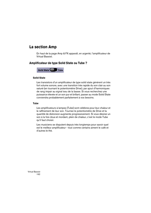 Page 192Virtual Bassist
 192
La section Amp
En haut de la page Amp & FX apparaît, en argenté, l’amplificateur de 
Virtual Bassist.
Amplificateur de type Solid State ou Tube ?
Solid State
Les transistors d’un amplificateur de type solid state génèrent un très 
fort volume sonore, avec une transition très rapide du son clair au son 
saturé (en tournant le potentiomètre Drive), par ajout d’harmoniques 
de rang impair au signal issu de la basse. Si vous recherchez une 
puissance élevée et un son pur et brillant,...