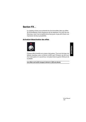 Page 195Virtual Bassist
195
FRANÇAIS
Section FX…
Le chapitre suivant vous présente les fonctionnalités liées aux effets 
de Virtual Bassist. Nous essaierons de les expliquer d’un point de vue 
théorique, mais il est conseillé de les faire jouer un peu afin d’avoir une 
impression de leurs possibilités.
Activation/désactivation des effets
Chaque effet possède son propre interrupteur. Tous sont de type mé-
tallique classique, avec un témoin à LED, sauf l’Octaver, qui est muni 
d’un interrupteur en caoutchouc noir...