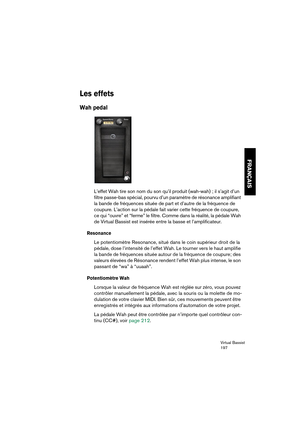 Page 197Virtual Bassist
197
FRANÇAIS
Les effets
Wah pedal
L’effet Wah tire son nom du son qu’il produit (wah-wah) ; il s’agit d’un 
filtre passe-bas spécial, pourvu d’un paramètre de résonance amplifiant 
la bande de fréquences située de part et d’autre de la fréquence de 
coupure. L’action sur la pédale fait varier cette fréquence de coupure, 
ce qui “ouvre” et “ferme” le filtre. Comme dans la réalité, la pédale Wah 
de Virtual Bassist est insérée entre la basse et l’amplificateur.
Resonance
Le potentiomètre...