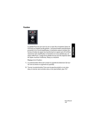 Page 199Virtual Bassist
199
FRANÇAIS
Fuzzbox
La pédale Fuzz tire son nom du son un peu flou et imprécis (sens du 
mot fuzzy en anglais) qu’elle génère - une personnalité caractéristique, 
provenant d’un circuit amplificateur à transistors saturé, écrêtant les 
formes d’ondes du signal, les transformant en signal carré. Si le Drive 
naturel de votre amplificateur à transistors ne vous satisfait pas, es-
sayez l’effet Fuzz. L’usage de la pédale de fuzz est très répandu dans 
les styles musicaux modernes, Heavy ou...