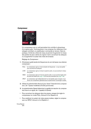 Page 200Virtual Bassist
 200
Compressor
Un compresseur est un outil permettant de contrôler la dynamique 
d’un signal audio. Techniquement, il se compose d’un détecteur d’en-
veloppe contrôlant un amplificateur commandé en tension. Dans la 
pratique, il limite les crêtes de niveau et permet d’augmenter le niveau 
des parties les plus calmes du signal. Il sert à accentuer les attaques 
ou à augmenter le sustain des notes de la basse.
Réglage du Compressor :
1.Choisissez quelle bande de fréquences du son de basse...