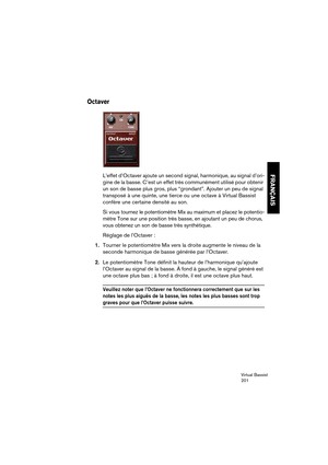 Page 201Virtual Bassist
201
FRANÇAIS
Octaver
L’effet d’Octaver ajoute un second signal, harmonique, au signal d’ori-
gine de la basse. C’est un effet très communément utilisé pour obtenir 
un son de basse plus gros, plus “grondant”. Ajouter un peu de signal 
transposé à une quinte, une tierce ou une octave à Virtual Bassist 
confère une certaine densité au son. 
Si vous tournez le potentiomètre Mix au maximum et placez le potentio-
mètre Tone sur une position très basse, en ajoutant un peu de chorus, 
vous...