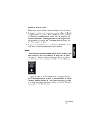 Page 203Virtual Bassist
203
FRANÇAIS
Réglage de l’effet de Chorus :
1.Cliquez sur le bouton situé en haut de l’effet pour choisir le Chorus.
2.En adaptant mutuellement les valeurs des paramètres Speed et Depth, 
vous pouvez créer une gamme étendue d’effets. De façon générale : 
plus la valeur de Speed est élevée, plus la valeur de Depth doit être 
basse, et inversement - sous peine de créer un effet de désaccord 
trop prononcé, un son trop “faux”. Une valeur élevée de Speed crée 
des effets évoquant le vibrato....