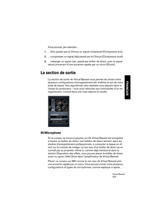 Page 205Virtual Bassist
205
FRANÇAIS
Vous pouvez, par exemple…
1.…faire passer par le Chorus un signal compressé (Compressor pre).
2.…compresser un signal déjà passé par le Chorus (Compressor post).
3.…mélanger un signal clair, passé par boîtier de direct, avec le signal 
saturé provenant d’une enceinte captée par un micro (DI pre). 
La section de sortie
La section de sortie de Virtual Bassist vous permet de choisir entre 
plusieurs configurations d’enregistrement afin d’affiner le son de votre 
piste de basse....