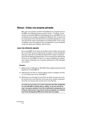 Page 210Virtual Bassist
 210
Bonus : Créez vos propres phrasés
Bien que vous puissiez contrôler Virtual Bassist via n’importe quel ca-
nal MIDI, vous utiliserez le plus souvent le canal 1. Toutefois, si vous 
envoyez les données MIDI de Virtual Bassist via le canal MIDI 16, il se 
comportera d’une manière complètement différente. Sur ce canal, tous 
les composants d’une Part deviennent accessibles séparément, ce qui 
vous permet de créer et d’enregistrer vos propres Parts. C’est un peu 
compliqué, mais votre...