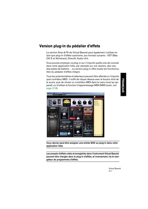 Page 211Virtual Bassist
211
FRANÇAIS
Version plug-in du pédalier d’effets
La section Amp & FX de Virtual Bassist peut également s’utiliser en 
tant que plug-in d’effets autonome, aux formats suivants : VST (Mac 
OS X et Windows), DirectX, Audio Unit.
Vous pouvez employer ce plug-in sur n’importe quelle voie de console 
dans votre application hôte, par exemple sur vos claviers, des voix, 
des pistes de batterie… La version plug-in offre toutes les fonctionna-
lités du pédalier d’effets intégré. 
Tous les...