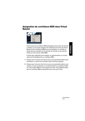 Page 213Virtual Bassist
213
FRANÇAIS
Assignation de contrôleurs MIDI dans Virtual 
Bassist
Comme pour les contrôleurs MIDI préassignés dont la liste est donnée 
ci-dessus, vous pouvez assigner de nombreuses fonctions de Virtual 
Bassist à des contrôleurs MIDI pour automatisation ou contrôle en 
temps réel, par exemple via une surface de contrôle ou les potentio-
mètres de votre clavier maître MIDI.
Il existe deux méthodes pour assigner un potentiomètre ou un para-
mètre de Virtual Bassist à un contrôleur MIDI :...