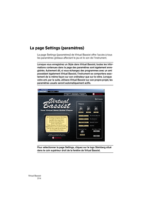 Page 214Virtual Bassist
 214
La page Settings (paramètres)
La page Settings (paramètres) de Virtual Bassist offre l’accès à tous 
les paramètres globaux affectant le jeu et le son de l’instrument.
Lorsque vous enregistrez un Style dans Virtual Bassist, toutes les infor-
mations contenues dans la page des paramètres sont également enre-
gistrés. Autrement dit, si vous échangez des programmes avec un ami 
possédant également Virtual Bassist, l’instrument se comportera exac-
tement de la même façon sur son...